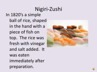 Nigiri-Zushi
In 1820’s a simple
  ball of rice, shaped
  in the hand with a
  piece of fish on
  top. The rice was
  fresh with vinegar
  and salt added. It
  was eaten
  immediately after
  preparation.
 