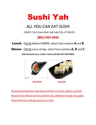 Sushi Yah
ALL YOU CAN EAT SUSHI
(2440 E, Fort Union Blvd. Salt Lake City, UT 84121)
(801) 944-3933
Lunch - $14.95 before 4:00PM, select from sections A and B
Dinner - $20.95 serve all day, select from sections A, B and C
(Kids discount vary. Under 3 years old kids EAT FOR FREE)
Hand Roll Long Roll
No sharing except the same type of order (i.e. lunch, dinner, or A/LA)
No excessive leftover and must finish rice; additional charge may apply
Please limit to 2 rolls per person at a time
 