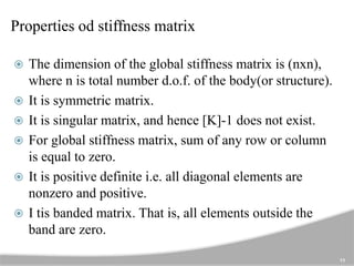 Properties od stiffness matrix
 The dimension of the global stiffness matrix is (nxn),
where n is total number d.o.f. of the body(or structure).
 It is symmetric matrix.
 It is singular matrix, and hence [K]-1 does not exist.
 For global stiffness matrix, sum of any row or column
is equal to zero.
 It is positive definite i.e. all diagonal elements are
nonzero and positive.
 I tis banded matrix. That is, all elements outside the
band are zero.
11
 