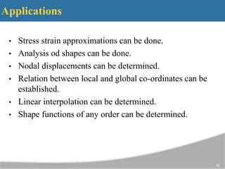 Applications
• Stress strain approximations can be done.
• Analysis od shapes can be done.
• Nodal displacements can be determined.
• Relation between local and global co-ordinates can be
established.
• Linear interpolation can be determined.
• Shape functions of any order can be determined.
12
 