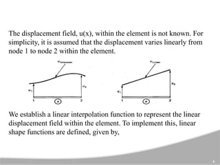 The displacement field, u(x), within the element is not known. For
simplicity, it is assumed that the displacement varies linearly from
node 1 to node 2 within the element.
We establish a linear interpolation function to represent the linear
displacement field within the element. To implement this, linear
shape functions are defined, given by,
6
 
