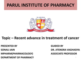 PARUL INSTITUTE OF PHARMACY
Topic – Recent advance in treatment of cancer
PRESENTED BY
SONALI JAIN
MPHARM(PHARMACOLOGY)
DEPARTMENT OF PHARMACY
GUIDED BY
DR. JITENDRA VAGHASIYA
ASSOCIATE PROFESSOR
1
 