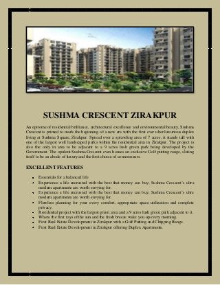 SUSHMA CRESCENT ZIRAKPUR
An epitome of residential brilliance, architectural excellence and environmental beauty, Sushma
Crescent is primed to mark the beginning of a new era with the first ever uber luxurious duplex
living at Sushma Square, Zirakpur. Spread over a sprawling area of 7 acres, it stands tall with
one of the largest well landscaped parks within the residential area in Zirakpur. The project is
also the only in area to be adjacent to a 9 acres lush green park being developed by the
Government. The opulent Sushma Crescent even houses an exclusive Golf putting range, slating
itself to be an abode of luxury and the first choice of connoisseurs.

EXCELLENT FEATURES
Essentials for a balanced life
Experience a life encrusted with the best that money can buy; Sushma Crescent’s ultra
modern apartments are worth envying for.
Experience a life encrusted with the best that money can buy; Sushma Crescent’s ultra
modern apartments are worth envying for.
Flawless planning for your every comfort, appropriate space utilization and complete
privacy.
Residential project with the largest green area and a 9 acres lush green park adjacent to it.
Where the first rays of the sun and the fresh breeze wake you up every morning.
First Real Estate Development in Zirakpur with a Golf Putting and Chipping Range.
First Real Estate Development in Zirakpur offering Duplex Apartments.

 