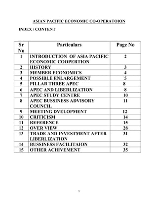 ASIAN PACIFIC ECONOMIC CO-OPERATOION
INDEX / CONTENT


Sr                Particulars         Page No
No
1    INTRODUCTION OF ASIA PACIFIC        2
     ECONOMIC COOPERTION
2    HISTORY                             3
3    MEMBER ECONOMICS                    4
4    POSSIBLE ENLARGEMENT                5
5    PILLAR THREE APEC                   8
6    APEC AND LIBERLIZATION              8
7    APEC STUDY CENTRE                   10
8    APEC BUSSINESS ADVISORY             11
     COUNCIL
9    MEETING DVELOPMENT                 12
10   CRITICISM                          14
11   REFERENCE                          15
12   OVER VIEW                          28
13   TRADE AND INVESTMENT AFTER         31
     LIBERLIZATION
14   BUSSINESS FACILITAION               32
15   OTHER ACHIVEMENT                    35




                           1
 