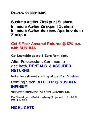 Pawan- 9988010405
Sushma Atelier Zirakpur | Sushma
Infimium Atelier Zirakpur | Sushma
Infimium Atelier Serviced Apartments in
Zirakpur
Get 5-Year Assured Returns @12% p.a.
with SUSHMA
Get Lockable space & Earn Rent also.
After Possession, Continue to
get both, RENTALS & ASSURED
RETURNS.
Initial Investment starting at just Rs 15 Lakhs.
Coming Soon...ATELIER @ SUSHMA
INFINIUM
SERVICED BUSINESS SPACES with SUSHMA
On Chandigarh - Delhi Highway(Adjacent to BHARTI
WALL MART )
HIGHLIGHTS :
 