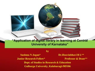 “Application of digital library in learning at Central
University of Karnataka”
by
Sushma N Jogan* Dr.Hoovinbhavi B L**
Junior Research Fellow* Professor & Dean**
Dept. of Studies in Research & Education
Gulbarga University, Kalaburagi-585106
 