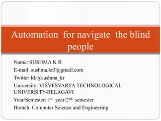 Name: SUSHMA K R
E-mail: sushma.kr3@gmail.com
Twitter Id:@sushma_kr
University: VISVESVARYA TECHNOLOGICAL
UNIVERSITY-BELAGAVI
Year/Semester: 1st year/2nd semester
Branch: Computer Science and Engineering
Automation for navigate the blind
people
 