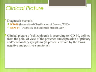 Clinical Picture
 Diagnostic manuals:
 lCD-10 (International Classification of Disease, WHO)
 DSM-IV (Diagnostic and Statistical Manual, APA)
 Clinical picture of schizophrenia is according to lCD-10, defined
from the point of view of the presence and expression of primary
and/or secondary symptoms (at present covered by the terms
negative and positive symptoms).
 
