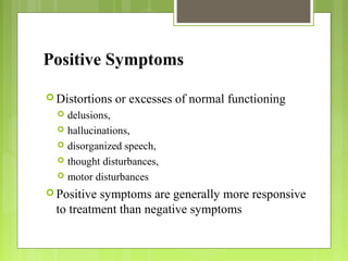 Positive Symptoms
 Distortions or excesses of normal functioning
 delusions,
 hallucinations,
 disorganized speech,
 thought disturbances,
 motor disturbances
 Positive symptoms are generally more responsive
to treatment than negative symptoms
 