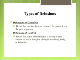 Types of Delusions
 Delusions of Grandeur
 Belief that one is a famous or powerful person from
the past or present
 Delusions of Control
 Belief that some external force is trying to take
control of one’s thoughts (thought insertion), body,
or behavior
 
