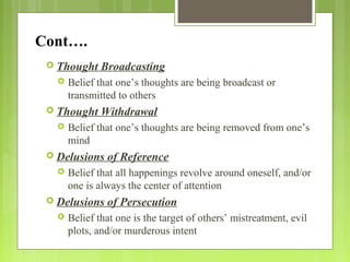Cont….
 Thought Broadcasting
 Belief that one’s thoughts are being broadcast or
transmitted to others
 Thought Withdrawal
 Belief that one’s thoughts are being removed from one’s
mind
 Delusions of Reference
 Belief that all happenings revolve around oneself, and/or
one is always the center of attention
 Delusions of Persecution
 Belief that one is the target of others’ mistreatment, evil
plots, and/or murderous intent
 