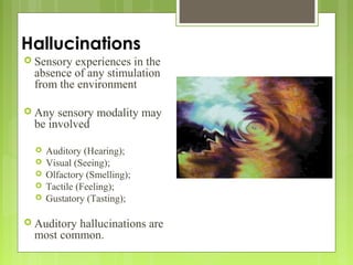 Hallucinations
 Sensory experiences in the
absence of any stimulation
from the environment
 Any sensory modality may
be involved
 Auditory (Hearing);
 Visual (Seeing);
 Olfactory (Smelling);
 Tactile (Feeling);
 Gustatory (Tasting);
 Auditory hallucinations are
most common.
 
