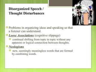 Disorganized Speech /
Thought Disturbances
 Problems in organizing ideas and speaking so that
a listener can understand.
 Loose Associations (cognitive slippage)
 continual shifting from topic to topic without any
apparent or logical connection between thoughts.
 Neologisms
 new, seemingly meaningless words that are formed
by combining words.
 