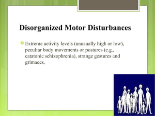 Disorganized Motor Disturbances
 Extreme activity levels (unusually high or low),
peculiar body movements or postures (e.g.,
catatonic schizophrenia), strange gestures and
grimaces.
 