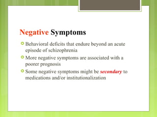 Negative Symptoms
 Behavioral deficits that endure beyond an acute
episode of schizophrenia
 More negative symptoms are associated with a
poorer prognosis
 Some negative symptoms might be secondary to
medications and/or institutionalization
 