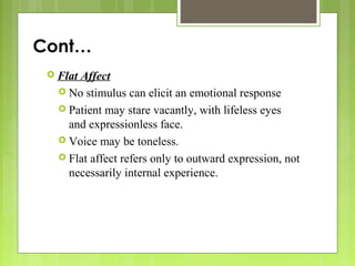 Cont…
 Flat Affect
 No stimulus can elicit an emotional response
 Patient may stare vacantly, with lifeless eyes
and expressionless face.
 Voice may be toneless.
 Flat affect refers only to outward expression, not
necessarily internal experience.
 