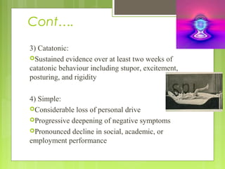 Cont….
3) Catatonic:
Sustained evidence over at least two weeks of
catatonic behaviour including stupor, excitement,
posturing, and rigidity
4) Simple:
Considerable loss of personal drive
Progressive deepening of negative symptoms
Pronounced decline in social, academic, or
employment performance
 
