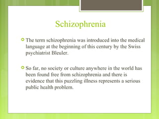 Schizophrenia
 The term schizophrenia was introduced into the medical
language at the beginning of this century by the Swiss
psychiatrist Bleuler.
 So far, no society or culture anywhere in the world has
been found free from schizophrenia and there is
evidence that this puzzling illness represents a serious
public health problem.
 