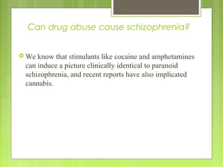 Can drug abuse cause schizophrenia?
 We know that stimulants like cocaine and amphetamines
can induce a picture clinically identical to paranoid
schizophrenia, and recent reports have also implicated
cannabis.
 