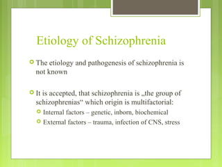 Etiology of Schizophrenia
 The etiology and pathogenesis of schizophrenia is
not known
 It is accepted, that schizophrenia is „the group of
schizophrenias“ which origin is multifactorial:
 Internal factors – genetic, inborn, biochemical
 External factors – trauma, infection of CNS, stress
 