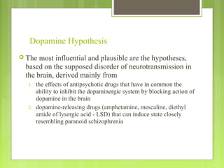 Dopamine Hypothesis
 The most influential and plausible are the hypotheses,
based on the supposed disorder of neurotransmission in
the brain, derived mainly from
1. the effects of antipsychotic drugs that have in common the
ability to inhibit the dopaminergic system by blocking action of
dopamine in the brain
2. dopamine-releasing drugs (amphetamine, mescaline, diethyl
amide of lysergic acid - LSD) that can induce state closely
resembling paranoid schizophrenia
 