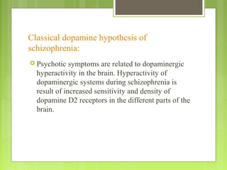 Classical dopamine hypothesis of
schizophrenia:
 Psychotic symptoms are related to dopaminergic
hyperactivity in the brain. Hyperactivity of
dopaminergic systems during schizophrenia is
result of increased sensitivity and density of
dopamine D2 receptors in the different parts of the
brain.
 