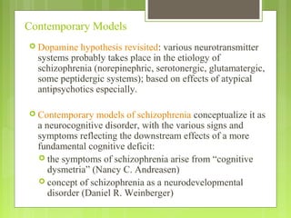 Contemporary Models
 Dopamine hypothesis revisited: various neurotransmitter
systems probably takes place in the etiology of
schizophrenia (norepinephric, serotonergic, glutamatergic,
some peptidergic systems); based on effects of atypical
antipsychotics especially.
 Contemporary models of schizophrenia conceptualize it as
a neurocognitive disorder, with the various signs and
symptoms reflecting the downstream effects of a more
fundamental cognitive deficit:
 the symptoms of schizophrenia arise from “cognitive
dysmetria” (Nancy C. Andreasen)
 concept of schizophrenia as a neurodevelopmental
disorder (Daniel R. Weinberger)
 