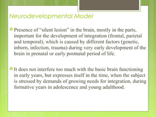 Neurodevelopmental Model
 Presence of “silent lesion” in the brain, mostly in the parts,
important for the development of integration (frontal, parietal
and temporal), which is caused by different factors (genetic,
inborn, infection, trauma) during very early development of the
brain in prenatal or early postnatal period of life.
 It does not interfere too much with the basic brain functioning
in early years, but expresses itself in the time, when the subject
is stressed by demands of growing needs for integration, during
formative years in adolescence and young adulthood.
 