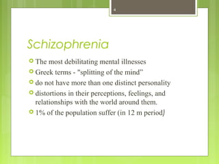 Schizophrenia
 The most debilitating mental illnesses
 Greek terms - "splitting of the mind”
 do not have more than one distinct personality
 distortions in their perceptions, feelings, and
relationships with the world around them.
 1% of the population suffer (in 12 m period)
4
 