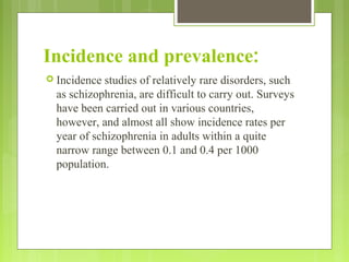 Incidence and prevalence:
 Incidence studies of relatively rare disorders, such
as schizophrenia, are difficult to carry out. Surveys
have been carried out in various countries,
however, and almost all show incidence rates per
year of schizophrenia in adults within a quite
narrow range between 0.1 and 0.4 per 1000
population.
 