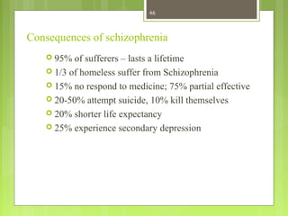 Consequences of schizophrenia
 95% of sufferers – lasts a lifetime
 1/3 of homeless suffer from Schizophrenia
 15% no respond to medicine; 75% partial effective
 20-50% attempt suicide, 10% kill themselves
 20% shorter life expectancy
 25% experience secondary depression
46
 