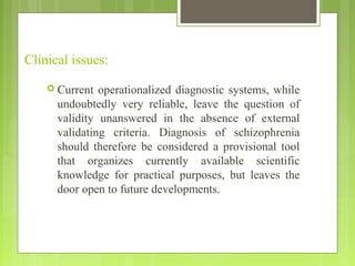 Clinical issues:
 Current operationalized diagnostic systems, while
undoubtedly very reliable, leave the question of
validity unanswered in the absence of external
validating criteria. Diagnosis of schizophrenia
should therefore be considered a provisional tool
that organizes currently available scientific
knowledge for practical purposes, but leaves the
door open to future developments.
 