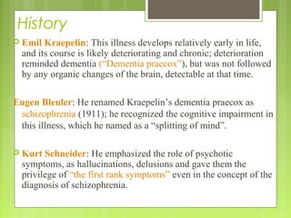 History
 Emil Kraepelin: This illness develops relatively early in life,
and its course is likely deteriorating and chronic; deterioration
reminded dementia (“Dementia praecox”), but was not followed
by any organic changes of the brain, detectable at that time.
Eugen Bleuler: He renamed Kraepelin’s dementia praecox as
schizophrenia (1911); he recognized the cognitive impairment in
this illness, which he named as a “splitting of mind”.
 Kurt Schneider: He emphasized the role of psychotic
symptoms, as hallucinations, delusions and gave them the
privilege of “the first rank symptoms” even in the concept of the
diagnosis of schizophrenia.
 