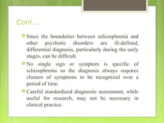 Cont…
 Since the boundaries between schizophrenia and
other psychotic disorders are ill-defined,
differential diagnosis, particularly during the early
stages, can be difficult.
 No single sign or symptom is specific of
schizophrenia so the diagnosis always requires
clusters of symptoms to be recognized over a
period of time.
 Careful standardized diagnostic assessment, while
useful for research, may not be necessary in
clinical practice.
 