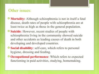 Other issues:
 Mortality: Although schizophrenia is not in itself a fatal
disease, death rates of people with schizophrenia are at
least twice as high as those in the general population.
 Suicide: However, recent studies of people with
schizophrenia living in the community showed suicide
and other accidents as leading causes of death in both
developing and developed countries.
 Social disability: self-care, which refers to personal
hygiene, dressing and feeding.
 Occupational performance: Which refers to expected
functioning in paid activities, studying, homemaking.
 