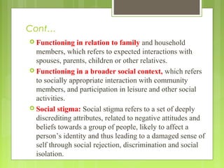 Cont…
 Functioning in relation to family and household
members, which refers to expected interactions with
spouses, parents, children or other relatives.
 Functioning in a broader social context, which refers
to socially appropriate interaction with community
members, and participation in leisure and other social
activities.
 Social stigma: Social stigma refers to a set of deeply
discrediting attributes, related to negative attitudes and
beliefs towards a group of people, likely to affect a
person’s identity and thus leading to a damaged sense of
self through social rejection, discrimination and social
isolation.
 