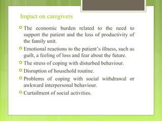 Impact on caregivers
 The economic burden related to the need to
support the patient and the loss of productivity of
the family unit.
 Emotional reactions to the patient’s illness, such as
guilt, a feeling of loss and fear about the future.
 The stress of coping with disturbed behaviour.
 Disruption of household routine.
 Problems of coping with social withdrawal or
awkward interpersonal behaviour.
 Curtailment of social activities.
 