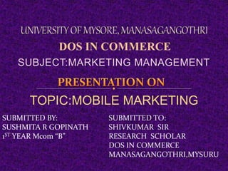 SUBJECT:MARKETING MANAGEMENT
DOS IN COMMERCE
TOPIC:MOBILE MARKETING
SUBMITTED BY:
SUSHMITA R GOPINATH
1ST YEAR Mcom “B”
SUBMITTED TO:
SHIVKUMAR SIR
RESEARCH SCHOLAR
DOS IN COMMERCE
MANASAGANGOTHRI,MYSURU
 