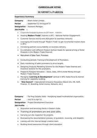 CURRICULUM VITAE
SUSHMITA PAREEK
Experience Summary
Company : Bharti Airtel Limited.
Period : September’12 till August’15
Designation : Assistant Manager.
Job Profile :
• Corporate Postpaid business via DST team - Kolkata
• Heading Modern Trade’ channel in BTC - National Partner Engagement.
• Customer Service end-to-end (Activation to seamless network)
• Leveraging the brand through ‘Modern Trade’ to get incremental market share
in BTC.
• Increasing partners accountability on business delivery.
• Co-ordination with different Product Vertical Heads for special pricing of Airtel
Products in the Modern Trade Channel.
• Recruitment of Sales Team, Promoters.
• Conducting periodic Training & Development of Promoters.
• Daily monitoring of sales promoters to drive targets.
• Designing Products Marketing Scheme for the Modern Trade Channel and
Incentive Scheme for the promoters.
• Prepaid & Postpaid Activation – Voice, Data, DTH & Airtel Money through
Modern Trade Channel.
• Managing ‘Learning & Development’ vertical in BTC–Sales force & channel
training for capability building.
• ‘One Council’ – Operational Grievance Resolution Board (CS, HR, SCM,
Finance, IT, Branding, Airtel money, Network, etc.)
Company : Tai Ping Carpets India - HongKong based multinational organization.
Period : July’10 to Apr’12.
Designation : Project Development Executive
Job Profile :
• Acquisition and servicing clients in Eastern India.
• Training of promoters pre and post sales.
• Carrying out site inspection for projects.
• Overseeing the documentation process, of quotation, invoicing, and dispatch.
• Liaising with the internal design creative team
• Building brand awareness through client education
 