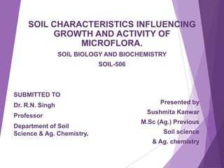 SOIL CHARACTERISTICS INFLUENCING
GROWTH AND ACTIVITY OF
MICROFLORA.
SOIL BIOLOGY AND BIOCHEMISTRY
SOIL-506
Presented by
Sushmita Kanwar
M.Sc (Ag.) Previous
Soil science
& Ag. chemistry
SUBMITTED TO
Dr. R.N. Singh
Professor
Department of Soil
Science & Ag. Chemistry.
 