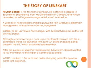 THE STORY OF LENSKART
Peyush Bansal is the founder of Lenskart. He obtained a degree in
Bachelor of Engineering from McGill University in Canada, after which
he worked as a Program Manager at Microsoft in America.
A year later, he returned to India to pursue his Post-Graduate diploma in
Management for Executives from IIM, Bangalore.
In 2008, he set up Valyoo Technologies with SearchMyCampus as the first
business portal.
Although searchmycampus.com was a hit, Bansal ventured into the e-
commerce world. He launched Flyrr.com. An online shopping portal,
based in the U.S, which exclusively sold eyewear.
After the success of searchmycampus.com & Flyrr.com, Bansal wanted
to test the waters of the Indian e-commerce scenario.
In 2010, Lenskart, a first of its kind online shopping portal for eyewear
came into existence.
 