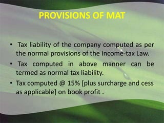 PROVISIONS OF MAT
• Tax liability of the company computed as per
the normal provisions of the Income-tax Law.
• Tax computed in above manner can be
termed as normal tax liability.
• Tax computed @ 15% [plus surcharge and cess
as applicable] on book profit .
 