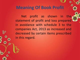 Meaning Of Book Profit
Net profit as shown in the
statement of profit and loss prepared
in avoidance with schedule 3 to the
companies Act, 2013 as increased and
decreased by certain items prescribed
in this regard.
 