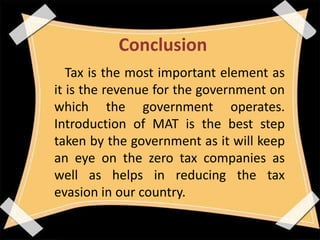 Conclusion
Tax is the most important element as
it is the revenue for the government on
which the government operates.
Introduction of MAT is the best step
taken by the government as it will keep
an eye on the zero tax companies as
well as helps in reducing the tax
evasion in our country.
 