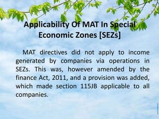 Applicability Of MAT In Special
Economic Zones [SEZs]
MAT directives did not apply to income
generated by companies via operations in
SEZs. This was, however amended by the
finance Act, 2011, and a provision was added,
which made section 115JB applicable to all
companies.
 