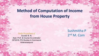 Method of Computation of Income
from House Property
Under the guidance of
Sundar B. N.
Asst. Prof. & Course Co-ordinator
GFGCW, PG Studies in Commerce
Holenarasipura
Sushmitha P
2nd M. Com
 