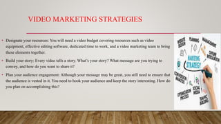 VIDEO MARKETING STRATEGIES
• Designate your resources: You will need a video budget covering resources such as video
equipment, effective editing software, dedicated time to work, and a video marketing team to bring
these elements together.
• Build your story: Every video tells a story. What’s your story? What message are you trying to
convey, and how do you want to share it?
• Plan your audience engagement: Although your message may be great, you still need to ensure that
the audience is vested in it. You need to hook your audience and keep the story interesting. How do
you plan on accomplishing this?
 