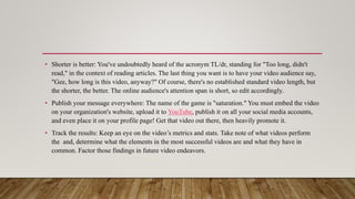 • Shorter is better: You've undoubtedly heard of the acronym TL/dr, standing for "Too long, didn't
read," in the context of reading articles. The last thing you want is to have your video audience say,
"Gee, how long is this video, anyway?" Of course, there's no established standard video length, but
the shorter, the better. The online audience's attention span is short, so edit accordingly.
• Publish your message everywhere: The name of the game is "saturation." You must embed the video
on your organization's website, upload it to YouTube, publish it on all your social media accounts,
and even place it on your profile page! Get that video out there, then heavily promote it.
• Track the results: Keep an eye on the video’s metrics and stats. Take note of what videos perform
the and, determine what the elements in the most successful videos are and what they have in
common. Factor those findings in future video endeavors.
 