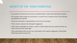 BENEFIT OF THE VIDEO MARKETING
• Your product will stand out more and be remembered better. Videos boost information retention
• The message remains longer on social feeds, so you don’t have to spend excessive time tinkering
and updating your material
• Videos boost the public’s understanding of your services or products
• Videos increase exposure and subsequent engagement
• Videos tend to rank higher in searches, so there’s a better chance that your website will show up
closer to the top of the search page
• Video marketing provides an easy way to personalize your customer engagement, which builds
brand loyalty and recurring visits
 