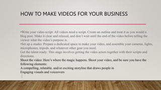 HOW TO MAKE VIDEOS FOR YOUR BUSINESS
•Write your video script: All videos need a script. Create an outline and treat it as you would a
blog post. Make it clear and relaxed, and don’t wait until the end of the video before telling the
viewer what the video’s purpose is.
•Set up a studio: Prepare a dedicated space to make your video, and assemble your cameras, lights,
microphones, tripods, and whatever other gear you need.
Get the talent ready: This stage involves getting the video actors together with their scripts and
directions.
Shoot the video: Here’s where the magic happens. Shoot your video, and be sure you have the
following elements:
A compelling, relatable. and/or exciting storyline that draws people in
Engaging visuals and voiceovers
 